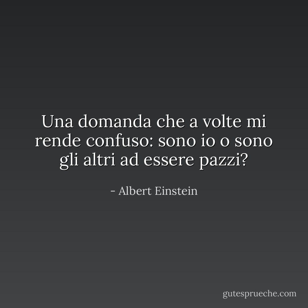 Una domanda che a volte mi rende confuso: sono io o sono gli altri ad essere pazzi? - Albert Einstein