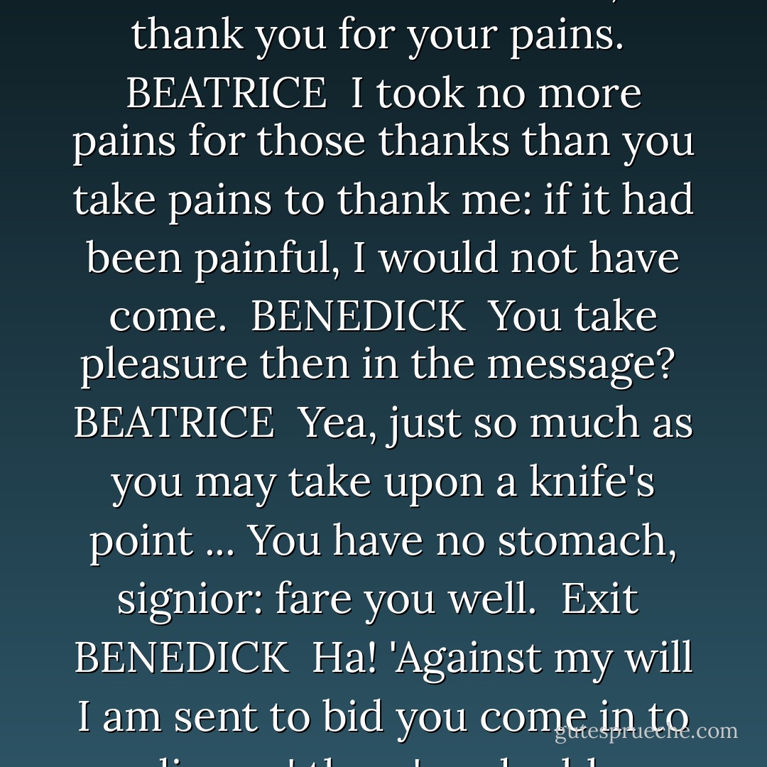 Against my will I am sent to bid you come in to dinner.<br /><br />BENEDICK <br />Fair Beatrice, I thank you for your pains.<br /><br />BEATRICE <br />I took no more pains for those thanks than you take<br />pains to thank me: if it had been painful, I would<br />not have come.<br /><br />BENEDICK <br />You take pleasure then in the message?<br /><br />BEATRICE <br />Yea, just so much as you may take upon a knife's<br />point ... You have no stomach,<br />signior: fare you well.<br /><br />Exit<br /><br />BENEDICK <br />Ha! 'Against my will I am sent to bid you come in<br />to dinner;' there's a double meaning in that... - William Shakespeare