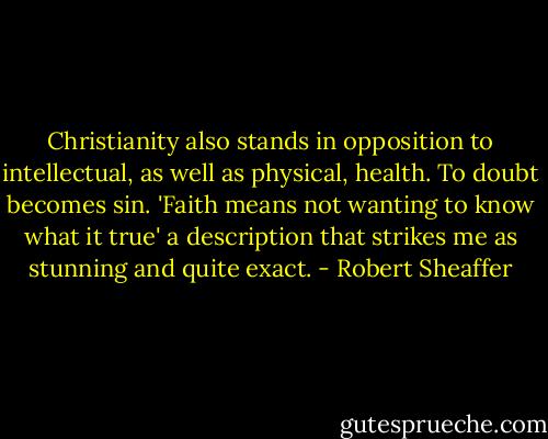 Christianity also stands in opposition to intellectual, as well as physical, health. To doubt becomes sin. 'Faith means not wanting to know what it true' a description that strikes me as stunning and quite exact. - Robert Sheaffer