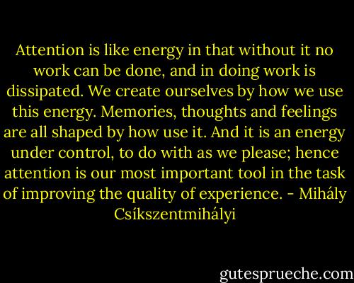 Attention is like energy in that without it no work can be done, and in doing work is dissipated. We create ourselves by how we use this energy. Memories, thoughts and feelings are all shaped by how use it. And it is an energy under control, to do with as we please; hence attention is our most important tool in the task of improving the quality of experience. - Mihály Csíkszentmihályi