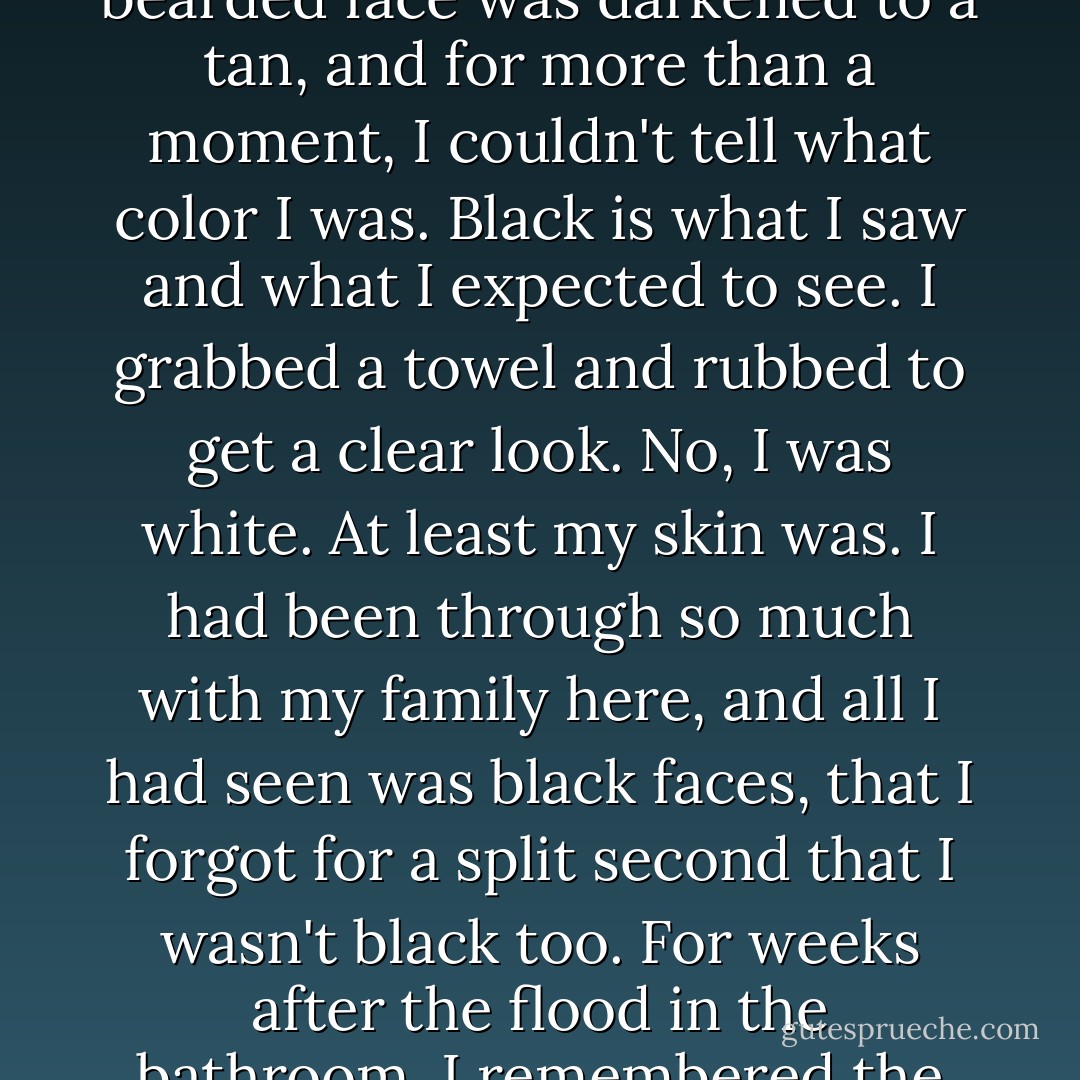 After living in Smokey Hollow these three months my bearded face was darkened to a tan, and for more than a moment, I couldn't tell what color I was. Black is what I saw and what I expected to see. I grabbed a towel and rubbed to get a clear look. No, I was white. At least my skin was. I had been through so much with my family here, and all I had seen was black faces, that I forgot for a split second that I wasn't black too. For weeks after the flood in the bathroom, I remembered the morning I forgot my skin color. - Peter Jenkins