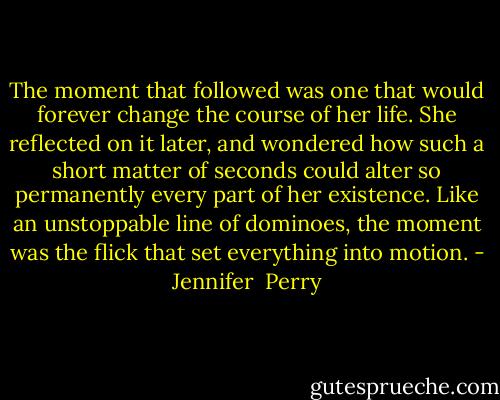 The moment that followed was one that would forever change the course of her life. She reflected on it later, and wondered how such a short matter of seconds could alter so permanently every part of her existence. Like an unstoppable line of dominoes, the moment was the flick that set everything into motion. - Jennifer  Perry