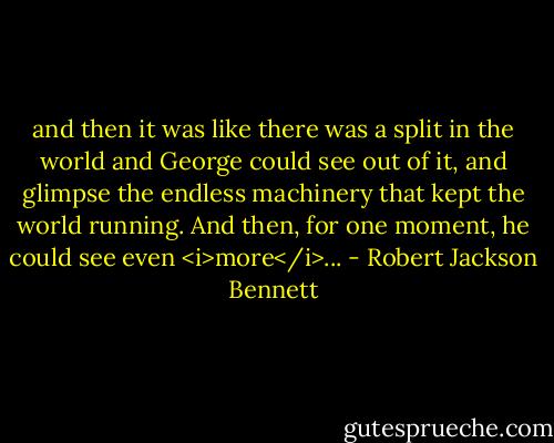 and then it was like there was a split in the world and George could see out of it, and glimpse the endless machinery that kept the world running. And then, for one moment, he could see even <i>more</i>... - Robert Jackson Bennett