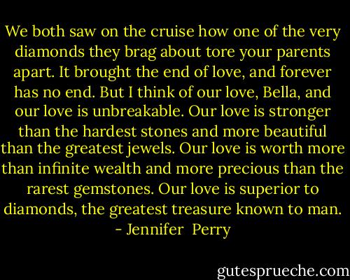 We both saw on the cruise how one of the very diamonds they brag about tore your parents apart. It brought the end of love, and forever has no end. But I think of our love, Bella, and our love is unbreakable. Our love is stronger than the hardest stones and more beautiful than the greatest jewels. Our love is worth more than infinite wealth and more precious than the rarest gemstones. Our love is superior to diamonds, the greatest treasure known to man. - Jennifer  Perry