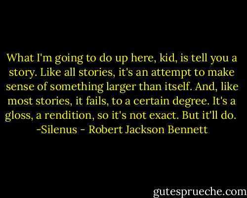 What I'm going to do up here, kid, is tell you a story. Like all stories, it's an attempt to make sense of something larger than itself. And, like most stories, it fails, to a certain degree. It's a gloss, a rendition, so it's not exact. But it'll do. <br />-Silenus - Robert Jackson Bennett