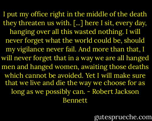 I put my office right in the middle of the death they threaten us with. [...] here I sit, every day, hanging over all this wasted nothing. I will never forget what the world could be, should my vigilance never fail. And more than that, I will never forget that in a way we are all hanged men and hanged women, awaiting those deaths which cannot be avoided. Yet I will make sure that we live and die the way we choose for as long as we possibly can. - Robert Jackson Bennett