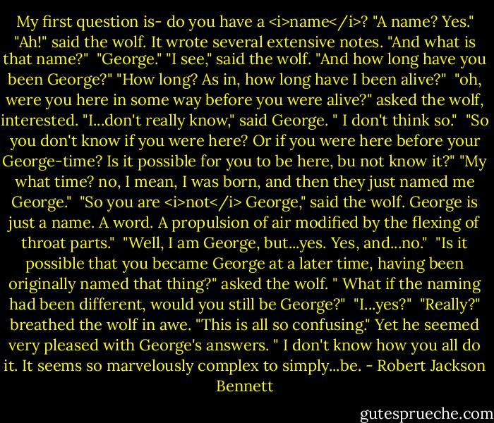My first question is- do you have a <i>name</i>?<br />"A name? Yes."<br />"Ah!" said the wolf. It wrote several extensive notes. "And what is that name?" <br />"George."<br />"I see," said the wolf. "And how long have you been George?"<br />"How long? As in, how long have I been alive?" <br />"oh, were you here in some way before you were alive?" asked the wolf, interested.<br />"I...don't really know," said George. " I don't think so." <br />"So you don't know if you were here? Or if you were here before your George-time? Is it possible for you to be here, bu not know it?"<br />"My what time? no, I mean, I was born, and then they just named me George." <br />"So you are <i>not</i> George," said the wolf. George is just a name. A word. A propulsion of air modified by the flexing of throat parts." <br />"Well, I am George, but...yes. Yes, and...no." <br />"Is it possible that you became George at a later time, having been originally named that thing?" asked the wolf. " What if the naming had been different, would you still be George?" <br />"I...yes?" <br />"Really?" breathed the wolf in awe. "This is all so confusing." Yet he seemed very pleased with George's answers. " I don't know how you all do it. It seems so marvelously complex to simply...be. - Robert Jackson Bennett