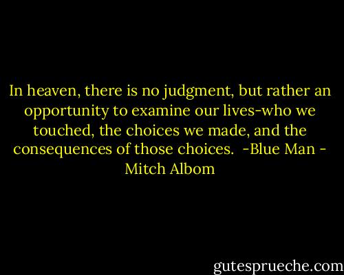 In heaven, there is no judgment, but rather an opportunity to examine our lives-who we touched, the choices we made, and the consequences of those choices. <br />-Blue Man - Mitch Albom