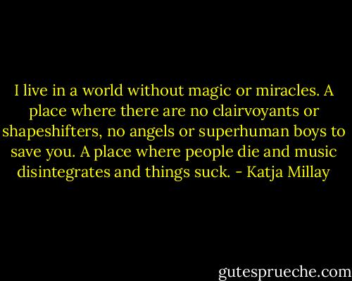 I live in a world without magic or miracles. A place where there are no clairvoyants or shapeshifters, no angels or superhuman boys to save you. A place where people die and music disintegrates and things suck. - Katja Millay