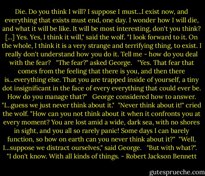 Die. Do you think I will? I suppose I must...I exist now, and everything that exists must end, one day. I wonder how I will die, and what it will be like. It will be most interesting, don't you think? [...] Yes. Yes, I think it will," said the wolf. "I look forward to it. On the whole, I think it is a very strange and terrifying thing, to exist. I really don't understand how you do it. Tell me - how do you deal with the fear? <br /><br />"The fear?" asked George. <br /><br />"Yes. That fear that comes from the feeling that there is you, and then there is...everything else. That you are trapped inside of yourself, a tiny dot insignificant in the face of every everything that could ever be. How do you manage that?" <br /><br />George considered how to answer. "I...guess we just never think about it."<br /><br />"Never think about it!" cried the wolf. "How can you not think about it when it confronts you at every moment? You are lost amid a wide, dark sea, with no shores in sight, and you all so rarely panic! Some days I can barely function, so how on earth can you never think about it?"<br /><br />"Well, I...suppose we distract ourselves," said George. <br /><br />"But with what?". <br /><br />"I don't know. With all kinds of things. - Robert Jackson Bennett