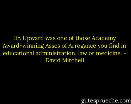 Dr. Upward was one of those Academy Award-winning Asses of Arrogance you find in educational administration, law or medicine. - David Mitchell