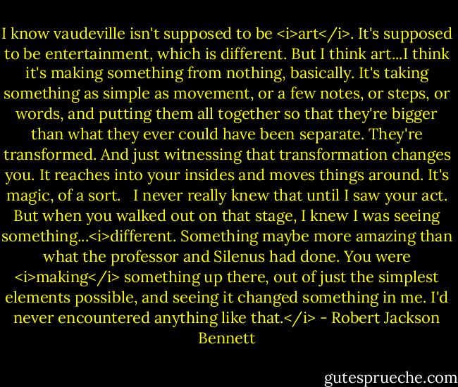 I know vaudeville isn't supposed to be <i>art</i>. It's supposed to be entertainment, which is different. But I think art...I think it's making something from nothing, basically. It's taking something as simple as movement, or a few notes, or steps, or words, and putting them all together so that they're bigger than what they ever could have been separate. They're transformed. And just witnessing that transformation changes you. It reaches into your insides and moves things around. It's magic, of a sort. <br /><br />I never really knew that until I saw your act. But when you walked out on that stage, I knew I was seeing something...<i>different. Something maybe more amazing than what the professor and Silenus had done. You were <i>making</i> something up there, out of just the simplest elements possible, and seeing it changed something in me. I'd never encountered anything like that.</i> - Robert Jackson Bennett