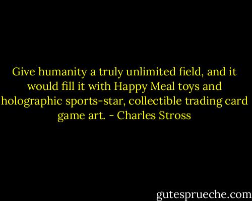 Give humanity a truly unlimited field, and it would fill it with Happy Meal toys and holographic sports-star, collectible trading card game art. - Charles Stross