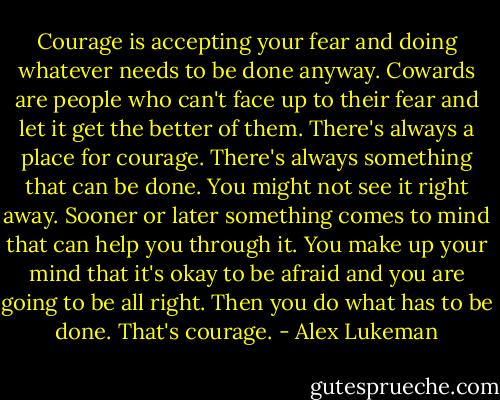 Courage is accepting your fear and doing whatever needs to be done anyway. Cowards are people who can't face up to their fear and let it get the better of them. There's always a place for courage. There's always something that can be done. You might not see it right away. Sooner or later something comes to mind that can help you through it. You make up your mind that it's okay to be afraid and you are going to be all right. Then you do what has to be done. That's courage. - Alex Lukeman