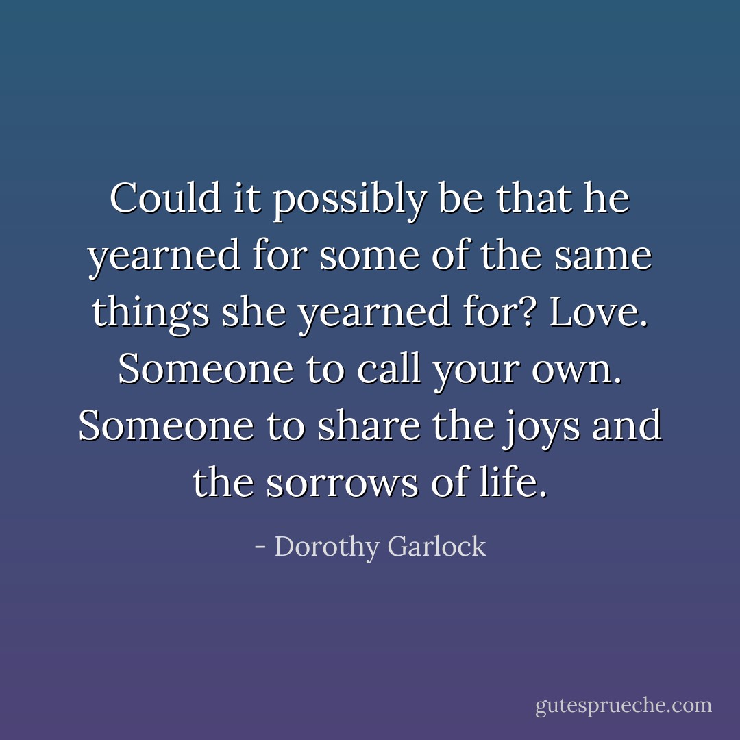Could it possibly be that he yearned for some of the same things she yearned for? Love. Someone to call your own. Someone to share the joys and the sorrows of life. - Dorothy Garlock