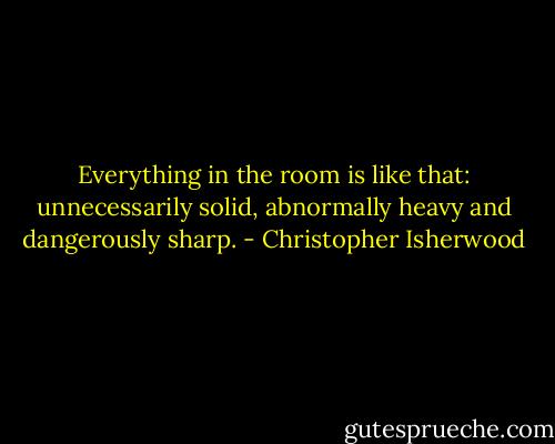 Everything in the room is like that: unnecessarily solid, abnormally heavy and dangerously sharp. - Christopher Isherwood