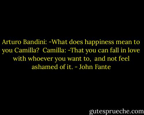 Arturo Bandini: -What does happiness mean to you Camilla? <br />Camilla: -That you can fall in love with whoever you want to, <br />and not feel ashamed of it. - John Fante