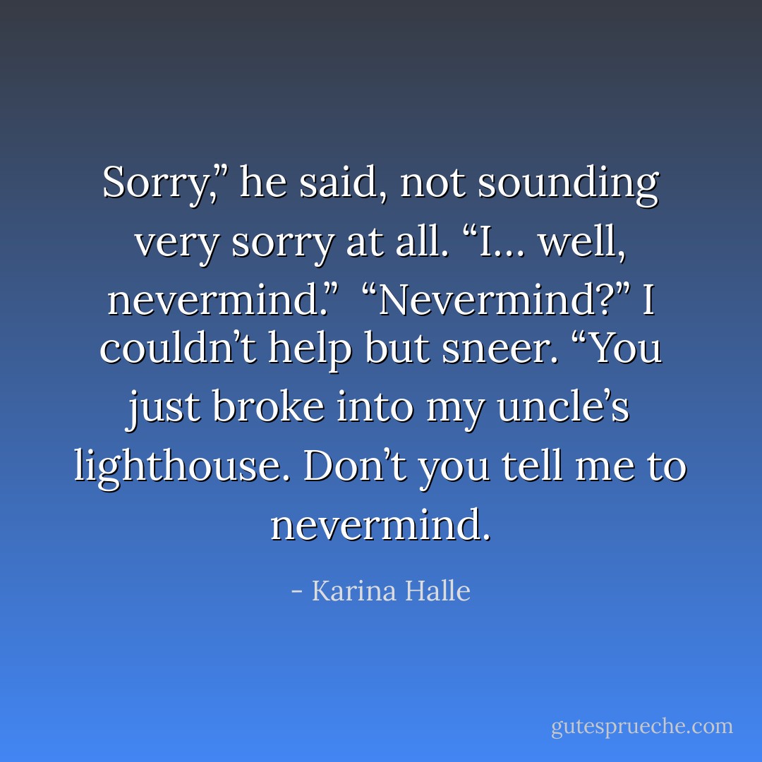 Sorry,” he said, not sounding very sorry at all. “I… well, nevermind.”<br /><br />“Nevermind?” I couldn’t help but sneer. “You just broke into my uncle’s lighthouse. Don’t you tell me to nevermind. - Karina Halle