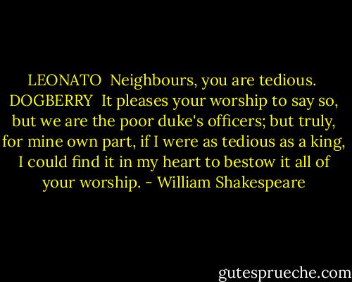 LEONATO <br />Neighbours, you are tedious.<br /><br />DOGBERRY <br />It pleases your worship to say so, but we are the poor duke's officers; but truly, for mine own part, if I were as tedious as a king, I could find it in<br />my heart to bestow it all of your worship. - William Shakespeare