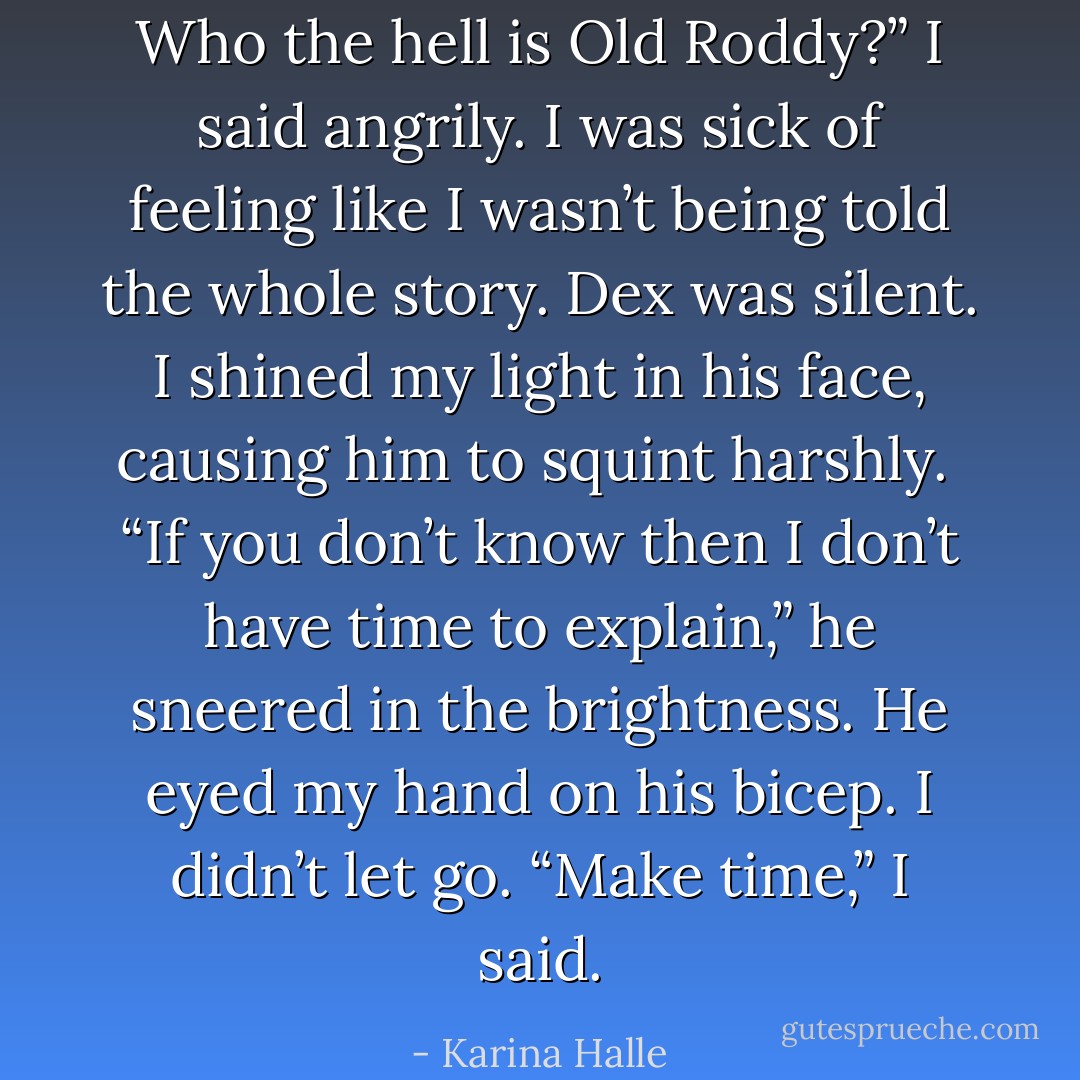 Who the hell is Old Roddy?” I said angrily. I was sick of feeling like I wasn’t being told the whole story. Dex was silent. I shined my light in his face, causing him to squint harshly.<br /><br />“If you don’t know then I don’t have time to explain,” he sneered in the brightness. He eyed my hand on his bicep. I didn’t let go. “Make time,” I said. - Karina Halle