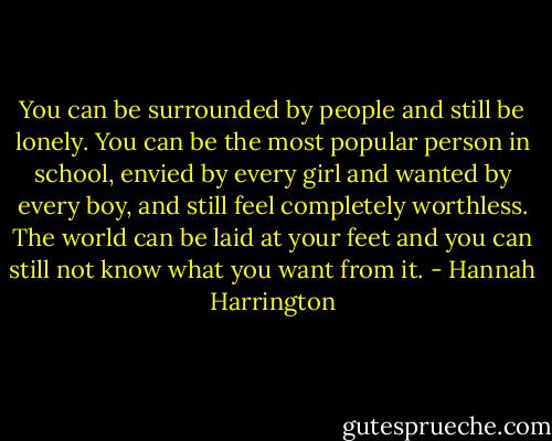 You can be surrounded by people and still be lonely. You can be the most popular person in school, envied by every girl and wanted by every boy, and still feel completely worthless. The world can be laid at your feet and you can still not know what you want from it. - Hannah Harrington