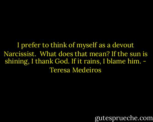 I prefer to think of myself as a devout Narcissist.<br /> What does that mean?<br />If the sun is shining, I thank God. If it rains, I blame him. - Teresa Medeiros