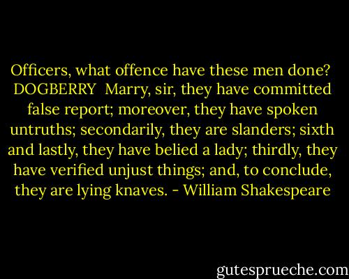 Officers, what offence have these men done?<br /><br />DOGBERRY <br />Marry, sir, they have committed false report; moreover, they have spoken untruths; secondarily, they are slanders; sixth and lastly, they have<br />belied a lady; thirdly, they have verified unjust things; and, to conclude, they are lying knaves. - William Shakespeare