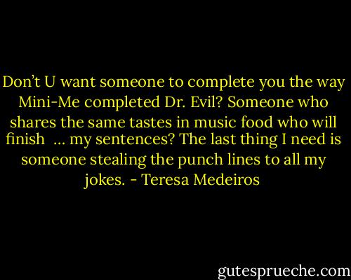 Don’t U want someone to complete you the way Mini-Me completed Dr. Evil? Someone who shares the same tastes in music food who will finish<br /> … my sentences? The last thing I need is someone stealing the punch lines to all my jokes. - Teresa Medeiros