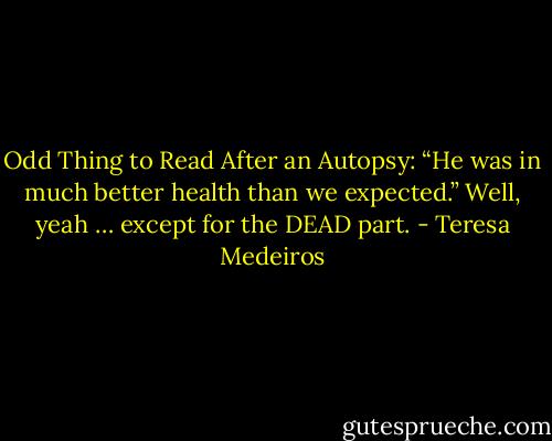 Odd Thing to Read After an Autopsy: “He was in much better health than we expected.” Well, yeah … except for the DEAD part. - Teresa Medeiros