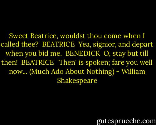 Sweet Beatrice, wouldst thou come when I called thee?<br /><br />BEATRICE <br />Yea, signior, and depart when you bid me.<br /><br />BENEDICK <br />O, stay but till then!<br /><br />BEATRICE <br />'Then' is spoken; fare you well now...<br />(Much Ado About Nothing) - William Shakespeare