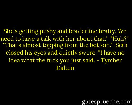 She's getting pushy and borderline bratty. We need to have a talk with her about that."<br /><br />"Huh?"<br /><br />"That's almost topping from the bottom."<br /><br />Seth closed his eyes and quietly swore. "I have no idea what the fuck you just said. - Tymber Dalton