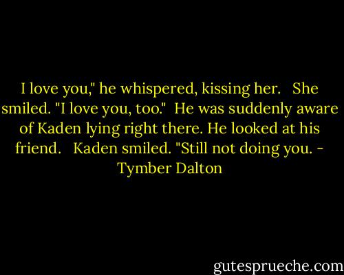 I love you," he whispered, kissing her. <br /><br />She smiled. "I love you, too."<br /><br />He was suddenly aware of Kaden lying right there. He looked at his friend. <br /><br />Kaden smiled. "Still not doing you. - Tymber Dalton