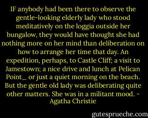 IF anybody had been there to observe the gentle-looking elderly<br />lady who stood meditatively on the loggia outside her bungalow,<br />they would have thought she had nothing more on her mind than<br />deliberation on how to arrange her time that day. An expedition, perhaps, to Castle Cliff; a visit to Jamestown; a nice drive and<br />lunch at Pelican Point_ or just a quiet morning on the beach.<br />But the gentle old lady was deliberating quite other matters. She<br />was in a militant mood. - Agatha Christie