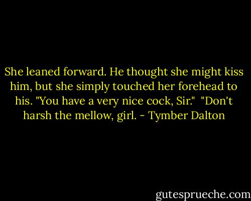 She leaned forward. He thought she might kiss him, but she simply touched her forehead to his. "You have a very nice cock, Sir."<br /><br />"Don't harsh the mellow, girl. - Tymber Dalton