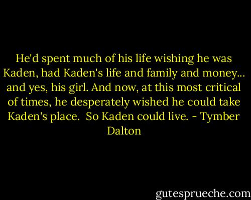 He'd spent much of his life wishing he was Kaden, had Kaden's life and family and money... and yes, his girl. And now, at this most critical of times, he desperately wished he could take Kaden's place.<br /><br />So Kaden could live. - Tymber Dalton