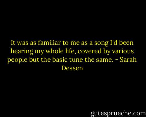It was as familiar to me as a song I'd been hearing my whole life, covered by various people but the basic tune the same. - Sarah Dessen