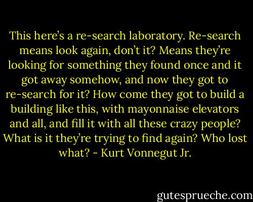 This here’s a re-search laboratory. Re-search means look again, don’t it? Means they’re looking for something they found once and it got away somehow, and now they got to re-search for it? How come they got to build a building like this, with mayonnaise elevators and all, and fill it with all these crazy people? What is it they’re trying to find again? Who lost what? - Kurt Vonnegut Jr.