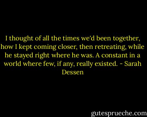 I thought of all the times we'd been together, how I kept coming closer, then retreating, while he stayed right where he was. A constant in a world where few, if any, really existed. - Sarah Dessen