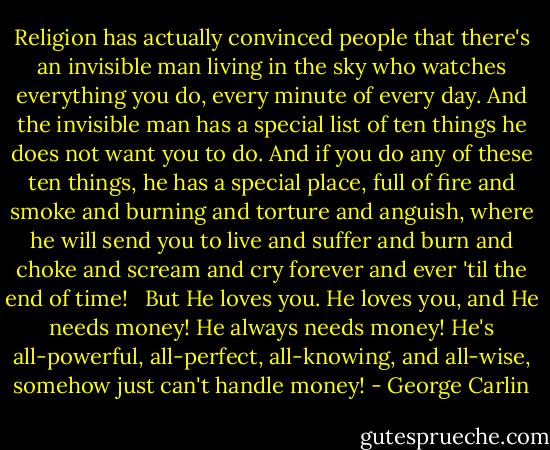 Religion has actually convinced people that there's an invisible man living in the sky who watches everything you do, every minute of every day. And the invisible man has a special list of ten things he does not want you to do. And if you do any of these ten things, he has a special place, full of fire and smoke and burning and torture and anguish, where he will send you to live and suffer and burn and choke and scream and cry forever and ever 'til the end of time!<br /> <br />But He loves you. He loves you, and He needs money! He always needs money! He's all-powerful, all-perfect, all-knowing, and all-wise, somehow just can't handle money! - George Carlin