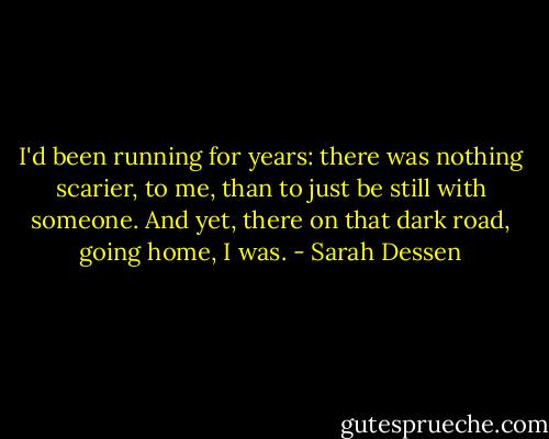 I'd been running for years: there was nothing scarier, to me, than to just be still with someone. And yet, there on that dark road, going home, I was. - Sarah Dessen