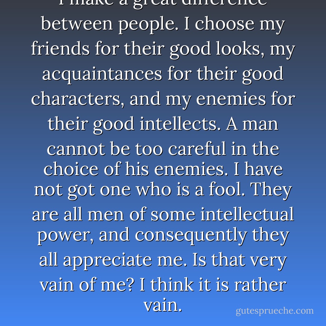 I make a great difference between people. I choose my friends for their good looks, my acquaintances for their good characters, and my enemies for their good intellects. A man cannot be too careful in the choice of his enemies. I have not got one who is a fool. They are all men of some intellectual power, and consequently they all appreciate me. Is that very vain of me? I think it is rather vain. - Oscar Wilde