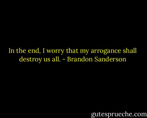 In the end, I worry that my arrogance shall destroy us all. - Brandon Sanderson