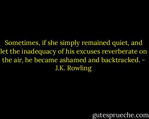 Sometimes, if she simply remained quiet, and let the inadequacy of his excuses reverberate on the air, he became ashamed and backtracked. - J.K. Rowling