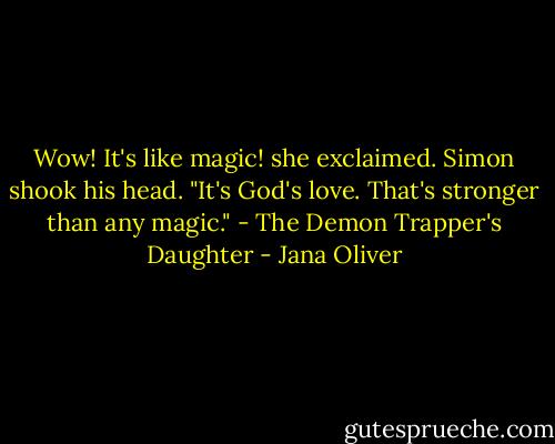 Wow! It's like magic! she exclaimed.<br />Simon shook his head. "It's God's love. That's stronger than any magic." - The Demon Trapper's Daughter - Jana Oliver