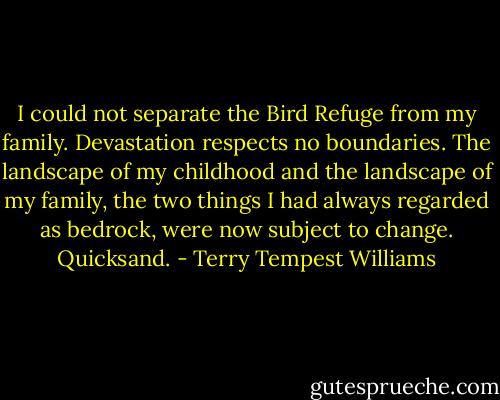 I could not separate the Bird Refuge from my family. Devastation respects no boundaries. The landscape of my childhood and the landscape of my family, the two things I had always regarded as bedrock, were now subject to change. Quicksand. - Terry Tempest Williams