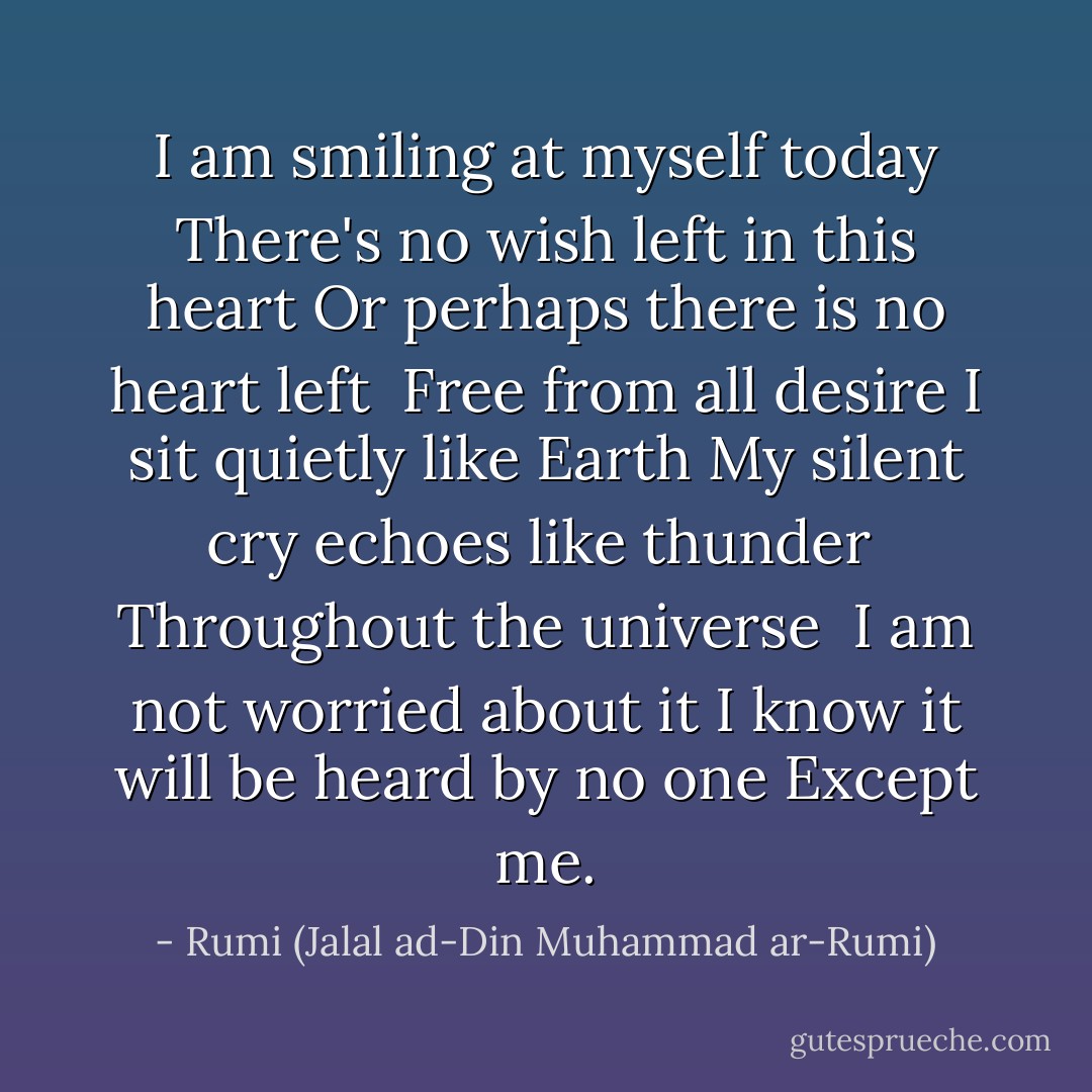 I am smiling at myself today<br />There's no wish left in this heart<br />Or perhaps there is no heart left <br />Free from all desire<br />I sit quietly like Earth<br />My silent cry echoes like thunder <br />Throughout the universe <br />I am not worried about it<br />I know it will be heard by no one<br />Except me. - Rumi (Jalal ad-Din Muhammad ar-Rumi)