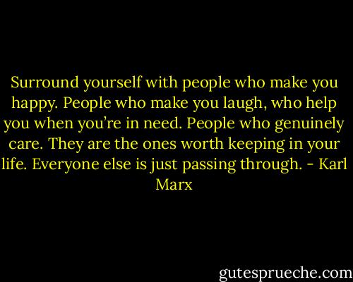 Surround yourself with people who make you happy. People who make you laugh, who help you when you’re in need. People who genuinely care. They are the ones worth keeping in your life. Everyone else is just passing through. - Karl Marx