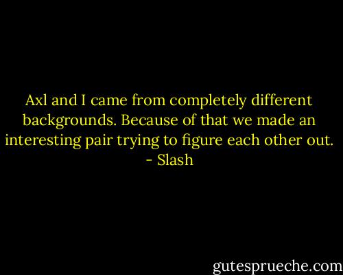 Axl and I came from completely different backgrounds. Because of that we made an interesting pair trying to figure each other out. - Slash