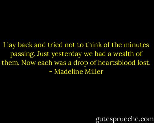 I lay back and tried not to think of the minutes passing. Just yesterday we had a wealth of them. Now each was a drop of heartsblood lost. - Madeline Miller