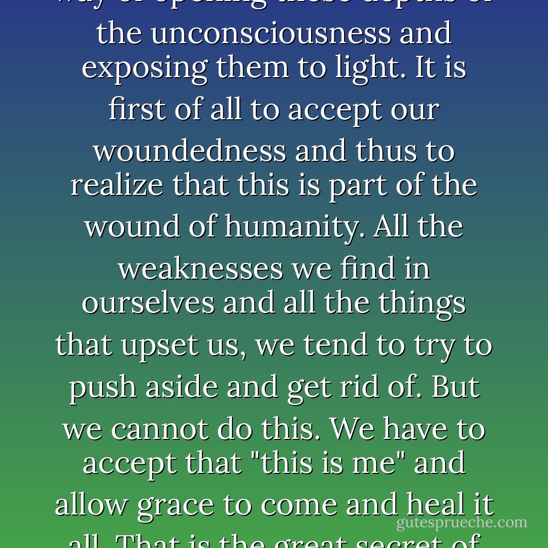 To enter deeply into meditation is to enter into the mystery of suffering love. It is to encounter the woundedness of our human nature. We are all deeply wounded from our infancy and bear these wounds in the unconscious. The repetition of the mantra is a way of opening these depths of the unconsciousness and exposing them to light. It is first of all to accept our woundedness and thus to realize that this is part of the wound of humanity. All the weaknesses we find in ourselves and all the things that upset us, we tend to try to push aside and get rid of. But we cannot do this. We have to accept that "this is me" and allow grace to come and heal it all. That is the great secret of suffering, not to push it back but to open the depths of the unconscious and to realize that we are not isolated individuals when we meditate, but are entering into the whole inheritance of the human family. - Bede Griffiths